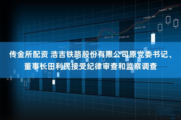 传金所配资 浩吉铁路股份有限公司原党委书记、董事长田利民接受纪律审查和监察调查