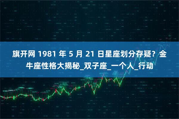 旗开网 1981 年 5 月 21 日星座划分存疑？金牛座性格大揭秘_双子座_一个人_行动