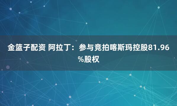金篮子配资 阿拉丁：参与竞拍喀斯玛控股81.96%股权