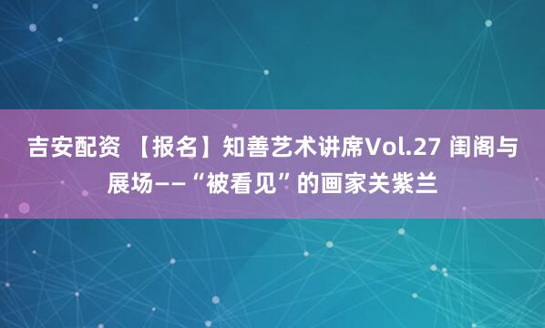 吉安配资 【报名】知善艺术讲席Vol.27 闺阁与展场——“被看见”的画家关紫兰