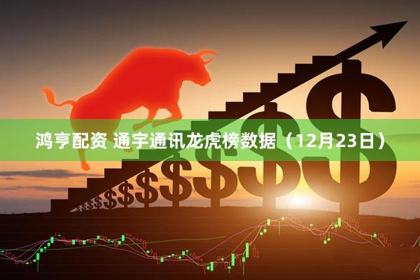 鸿亨配资 通宇通讯龙虎榜数据（12月23日）