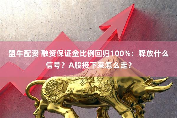 盟牛配资 融资保证金比例回归100%：释放什么信号？A股接下来怎么走？