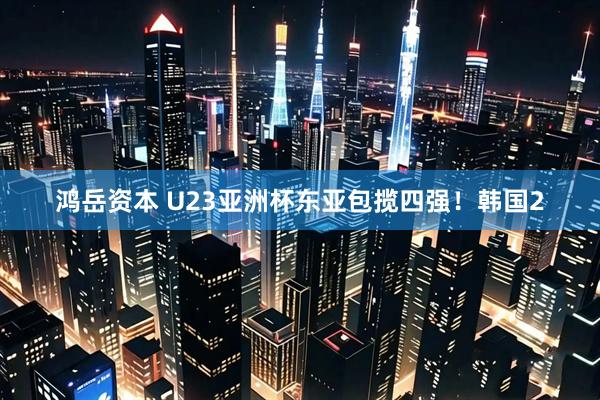 鸿岳资本 U23亚洲杯东亚包揽四强！韩国2