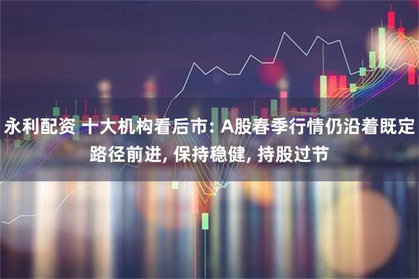 永利配资 十大机构看后市: A股春季行情仍沿着既定路径前进, 保持稳健, 持股过节