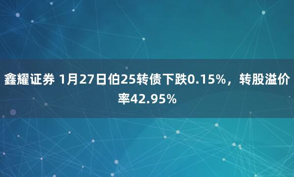 鑫耀证券 1月27日伯25转债下跌0.15%，转股溢价率42.95%