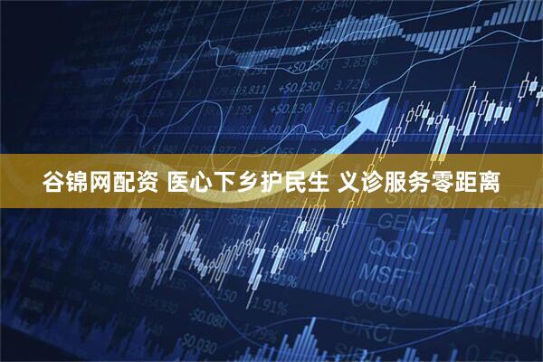 谷锦网配资 医心下乡护民生 义诊服务零距离