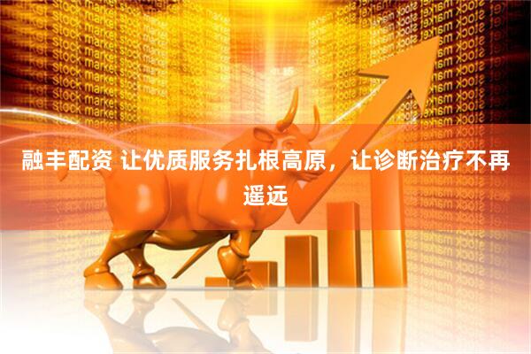 融丰配资 让优质服务扎根高原，让诊断治疗不再遥远